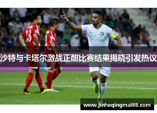 沙特与卡塔尔激战正酣比赛结果揭晓引发热议