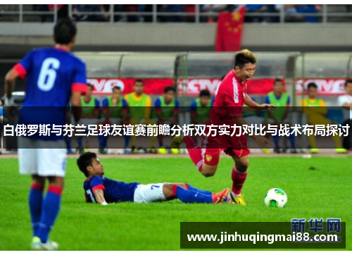 白俄罗斯与芬兰足球友谊赛前瞻分析双方实力对比与战术布局探讨