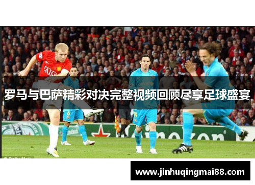 罗马与巴萨精彩对决完整视频回顾尽享足球盛宴