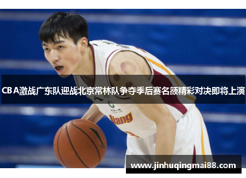 CBA激战广东队迎战北京常林队争夺季后赛名额精彩对决即将上演
