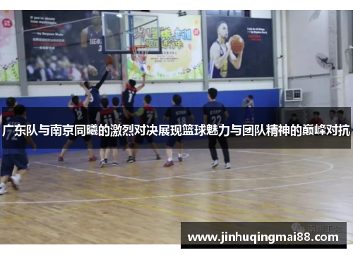 广东队与南京同曦的激烈对决展现篮球魅力与团队精神的巅峰对抗